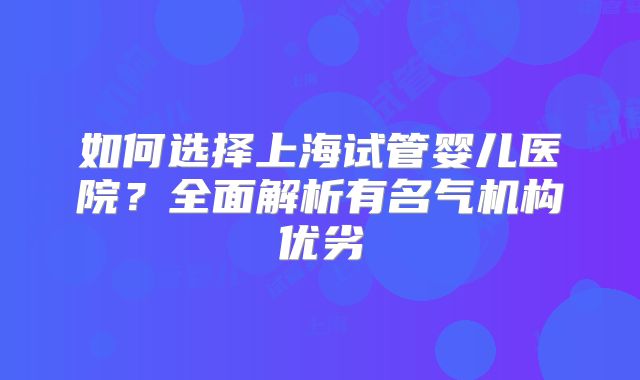 如何选择上海试管婴儿医院？全面解析有名气机构优劣