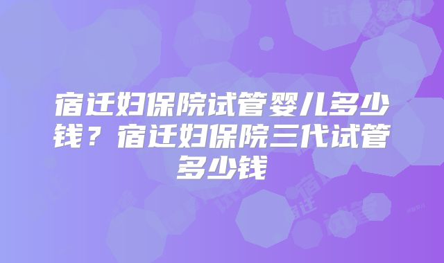 宿迁妇保院试管婴儿多少钱？宿迁妇保院三代试管多少钱