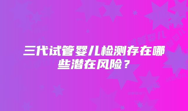 三代试管婴儿检测存在哪些潜在风险？