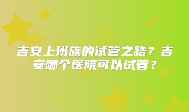 吉安上班族的试管之路?吉安哪个医院可以试管?