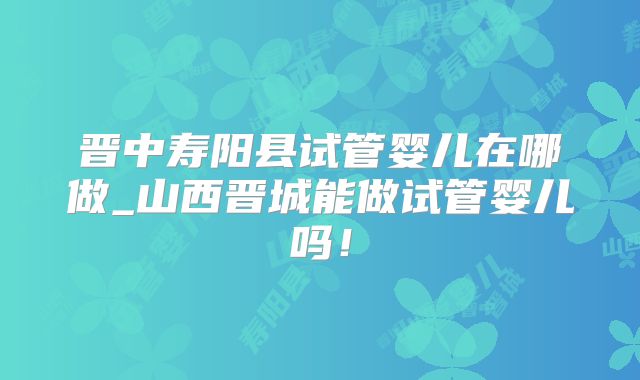 晋中寿阳县试管婴儿在哪做_山西晋城能做试管婴儿吗！