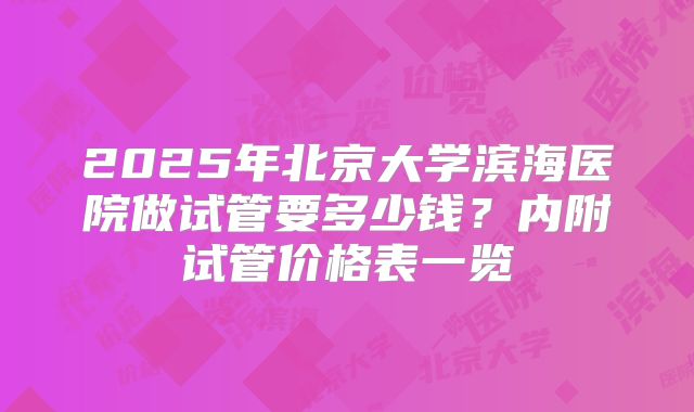 2025年北京大学滨海医院做试管要多少钱？内附试管价格表一览