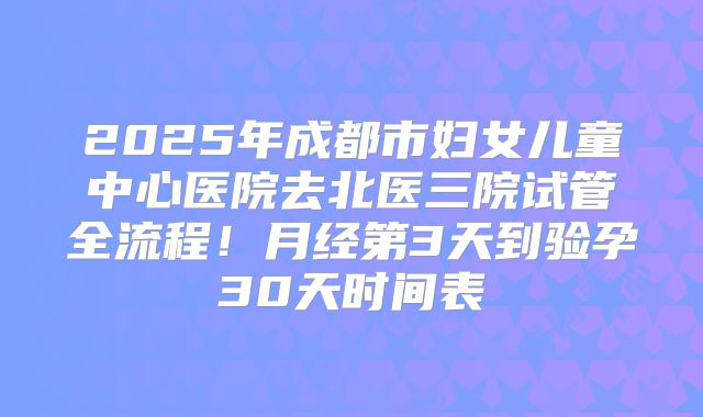 2025年成都市妇女儿童中心医院去北医三院试管全流程！月经第3天到验孕30天时间表