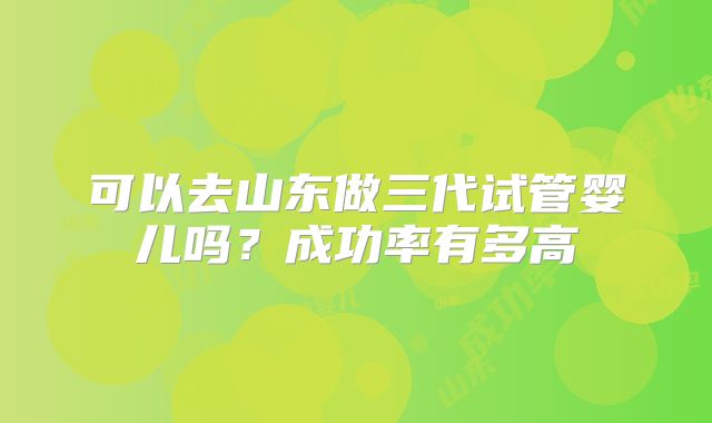 可以去山东做三代试管婴儿吗？成功率有多高