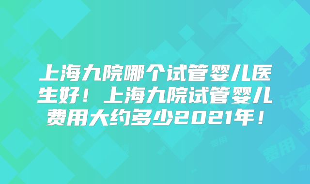 上海九院哪个试管婴儿医生好！上海九院试管婴儿费用大约多少2021年！