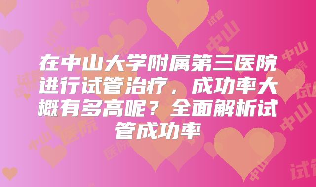 在中山大学附属第三医院进行试管治疗，成功率大概有多高呢？全面解析试管成功率