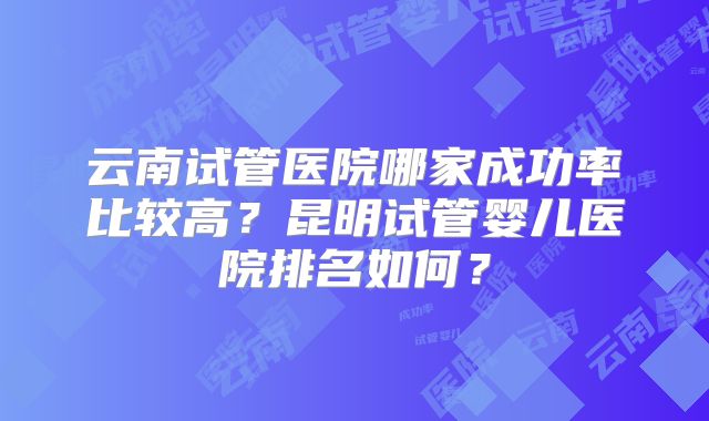 云南试管医院哪家成功率比较高？昆明试管婴儿医院排名如何？