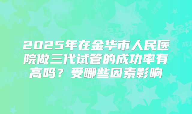 2025年在金华市人民医院做三代试管的成功率有高吗?受哪些因素影响