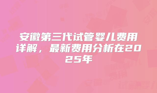 安徽第三代试管婴儿费用详解，最新费用分析在2025年