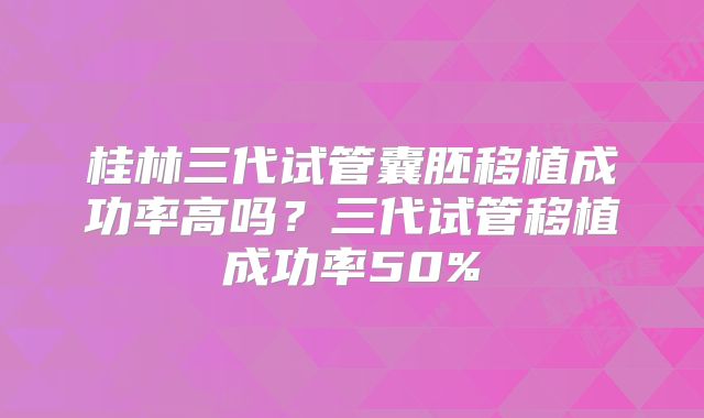 桂林三代试管囊胚移植成功率高吗?三代试管移植成功率50%