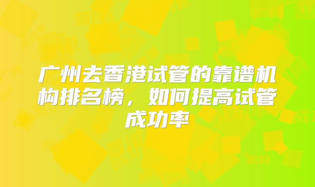 广州去香港试管的靠谱机构排名榜，如何提高试管成功率