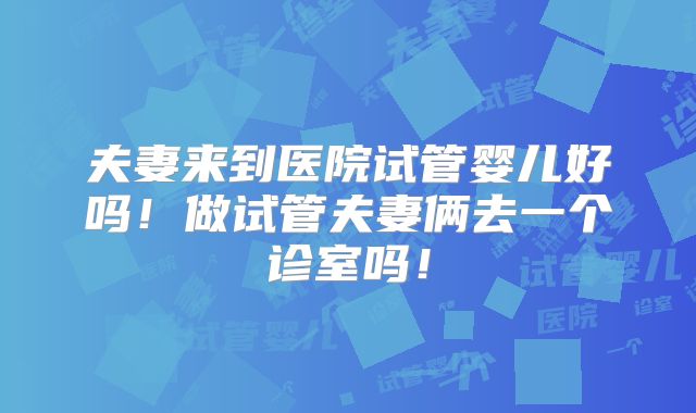 夫妻来到医院试管婴儿好吗！做试管夫妻俩去一个诊室吗！