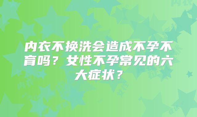 内衣不换洗会造成不孕不育吗？女性不孕常见的六大症状？
