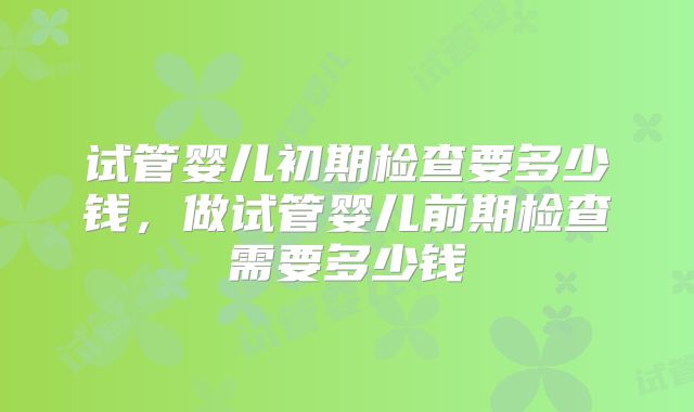 试管婴儿初期检查要多少钱，做试管婴儿前期检查需要多少钱