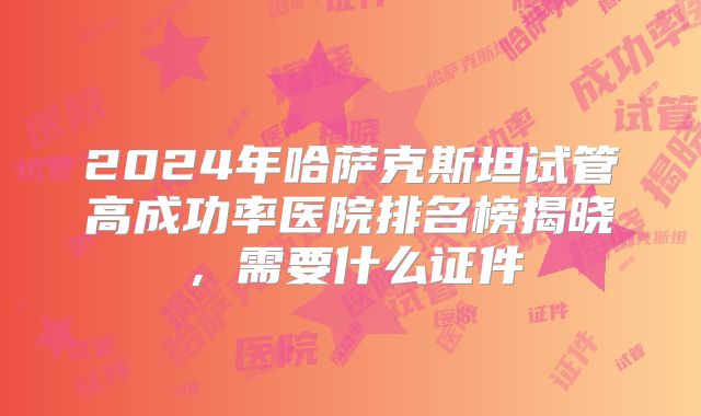 2024年哈萨克斯坦试管高成功率医院排名榜揭晓，需要什么证件