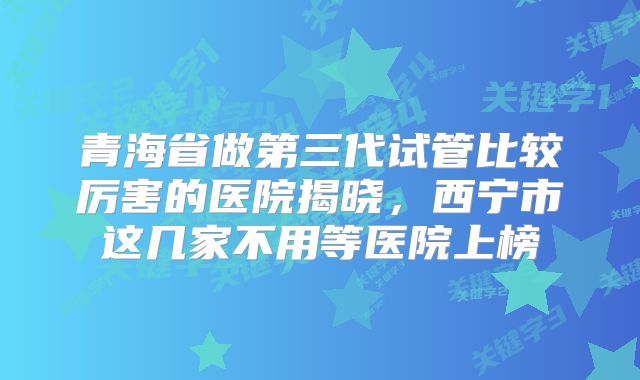 青海省做第三代试管比较厉害的医院揭晓，西宁市这几家不用等医院上榜