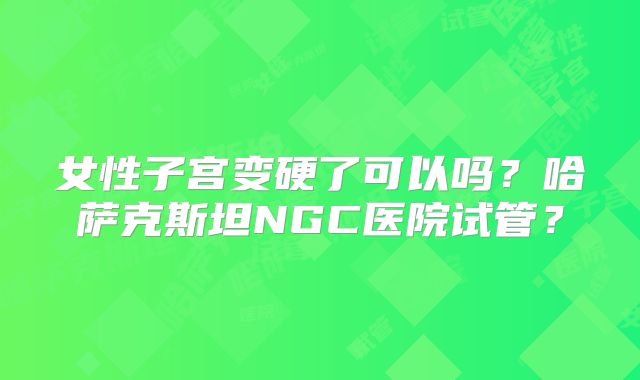女性子宫变硬了可以吗？哈萨克斯坦NGC医院试管？