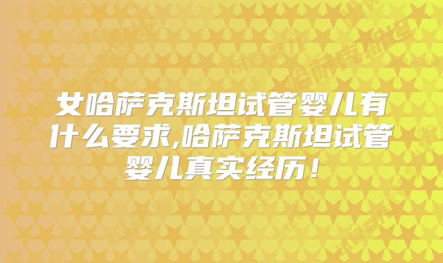 女哈萨克斯坦试管婴儿有什么要求,哈萨克斯坦试管婴儿真实经历！