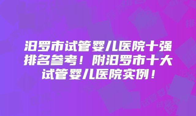汨罗市试管婴儿医院十强排名参考！附汨罗市十大试管婴儿医院实例！
