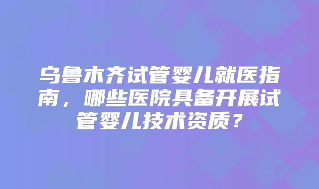 乌鲁木齐试管婴儿就医指南，哪些医院具备开展试管婴儿技术资质？