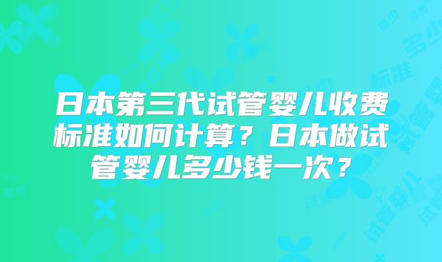 日本第三代试管婴儿收费标准如何计算?日本做试管婴儿多少钱一次?