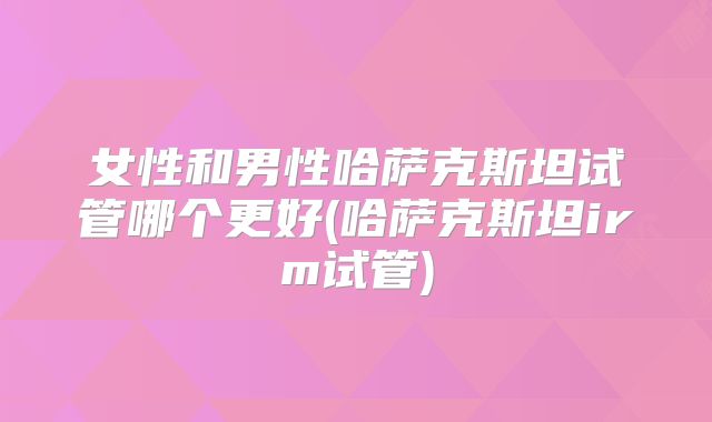 女性和男性哈萨克斯坦试管哪个更好(哈萨克斯坦irm试管)