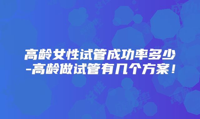 高龄女性试管成功率多少-高龄做试管有几个方案！