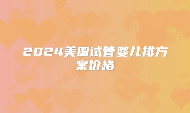 2024美国试管婴儿排方案价格