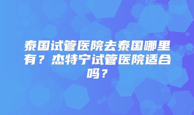 泰国试管医院去泰国哪里有？杰特宁试管医院适合吗？