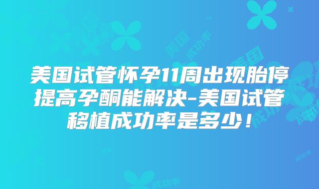 美国试管怀孕11周出现胎停提高孕酮能解决-美国试管移植成功率是多少！