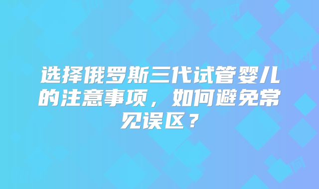 选择俄罗斯三代试管婴儿的注意事项，如何避免常见误区？