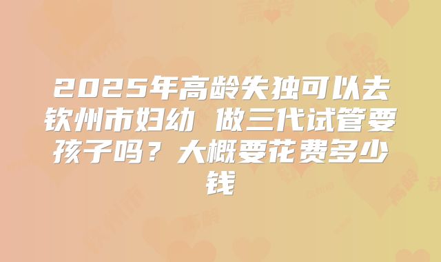 2025年高龄失独可以去钦州市妇幼 做三代试管要孩子吗?大概要花费多少钱