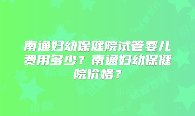 南通妇幼保健院试管婴儿费用多少？南通妇幼保健院价格？