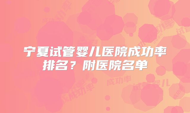 宁夏试管婴儿医院成功率排名？附医院名单