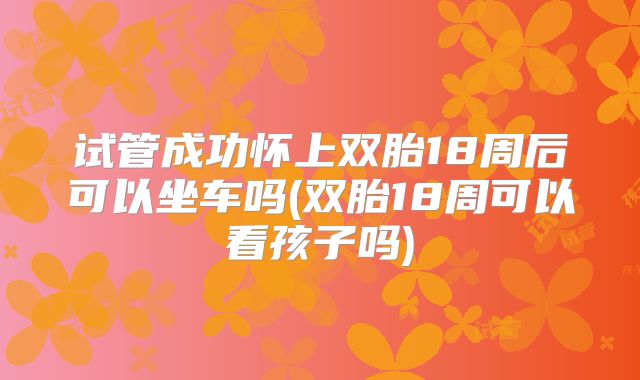 试管成功怀上双胎18周后可以坐车吗(双胎18周可以看孩子吗)