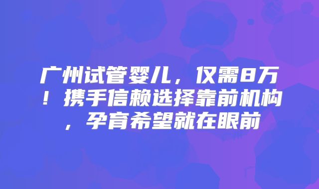 广州试管婴儿，仅需8万！携手信赖选择靠前机构，孕育希望就在眼前