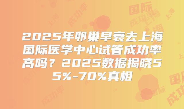 2025年卵巢早衰去上海国际医学中心试管成功率高吗？2025数据揭晓55%-70%真相