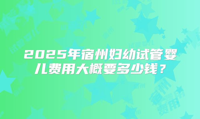 2025年宿州妇幼试管婴儿费用大概要多少钱？