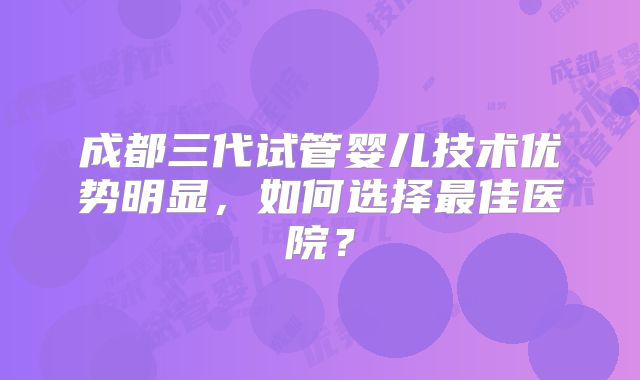 成都三代试管婴儿技术优势明显，如何选择最佳医院？