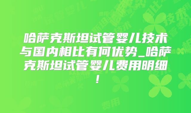 哈萨克斯坦试管婴儿技术与国内相比有何优势_哈萨克斯坦试管婴儿费用明细！