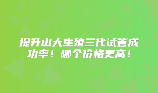 提升山大生殖三代试管成功率！哪个价格更高！