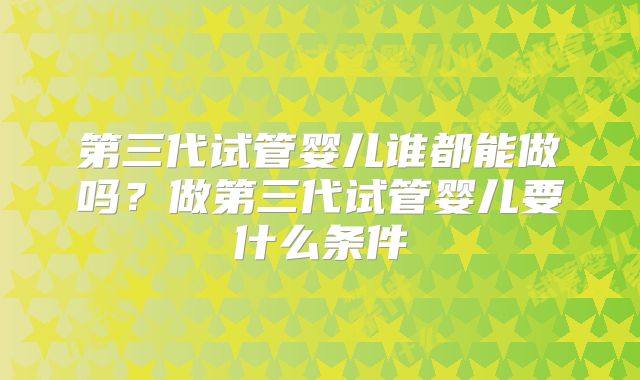 第三代试管婴儿谁都能做吗?做第三代试管婴儿要什么条件