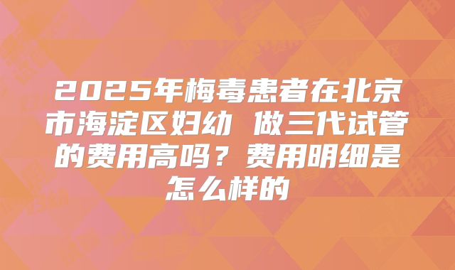 2025年梅毒患者在北京市海淀区妇幼 做三代试管的费用高吗？费用明细是怎么样的