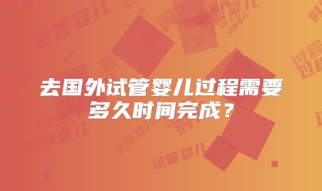去国外试管婴儿过程需要多久时间完成？