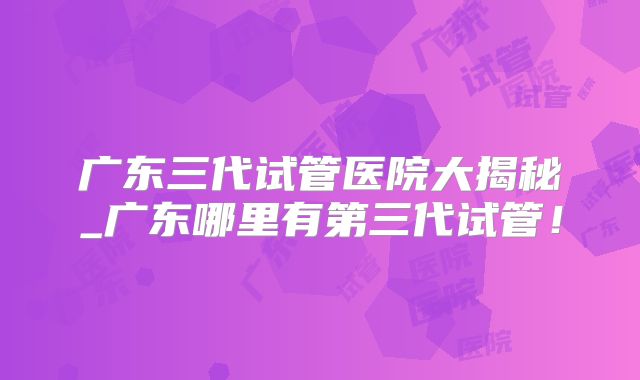 广东三代试管医院大揭秘_广东哪里有第三代试管!