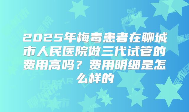 2025年梅毒患者在聊城市人民医院做三代试管的费用高吗？费用明细是怎么样的