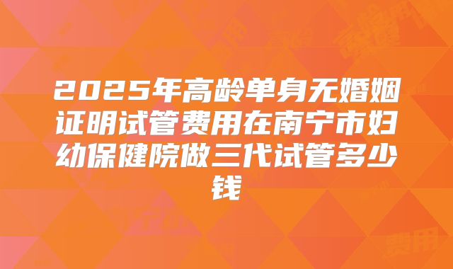 2025年高龄单身无婚姻证明试管费用在南宁市妇幼保健院做三代试管多少钱