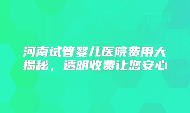 河南试管婴儿医院费用大揭秘,透明收费让您安心