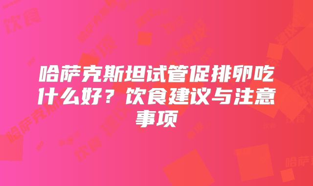 哈萨克斯坦试管促排卵吃什么好？饮食建议与注意事项