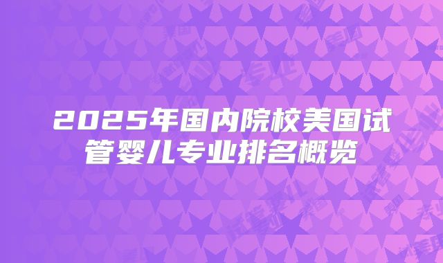 2025年国内院校美国试管婴儿专业排名概览